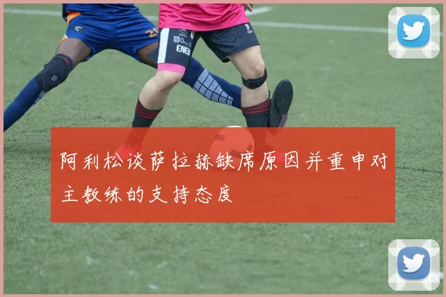 阿利松谈萨拉赫缺席原因并重申对主教练的支持态度