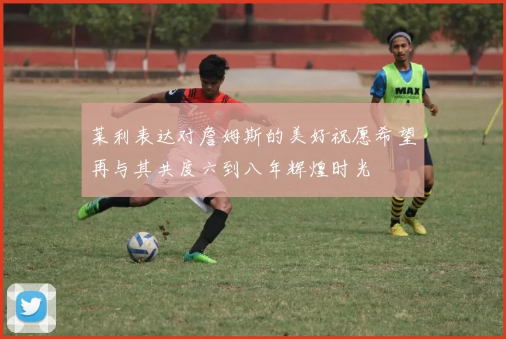 莱利表达对詹姆斯的美好祝愿希望再与其共度六到八年辉煌时光