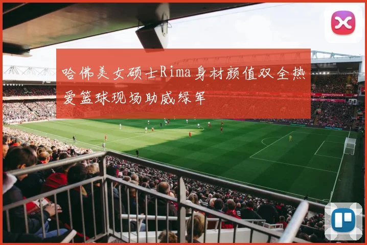 哈佛美女硕士Rima身材颜值双全热爱篮球现场助威绿军