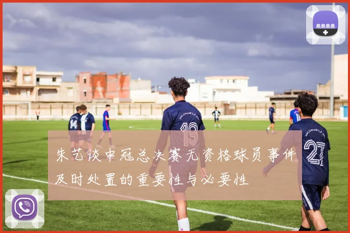 朱艺谈中冠总决赛无资格球员事件及时处置的重要性与必要性