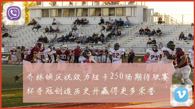 乔林顿庆祝效力纽卡250场期待联赛杯夺冠创造历史并赢得更多荣誉