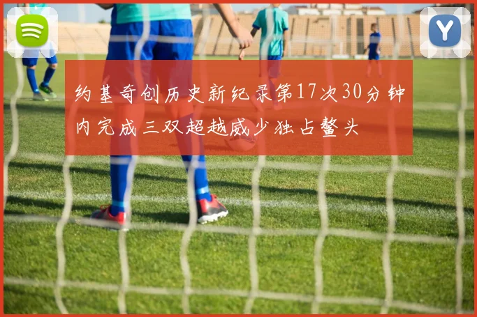约基奇创历史新纪录第17次30分钟内完成三双超越威少独占鳌头