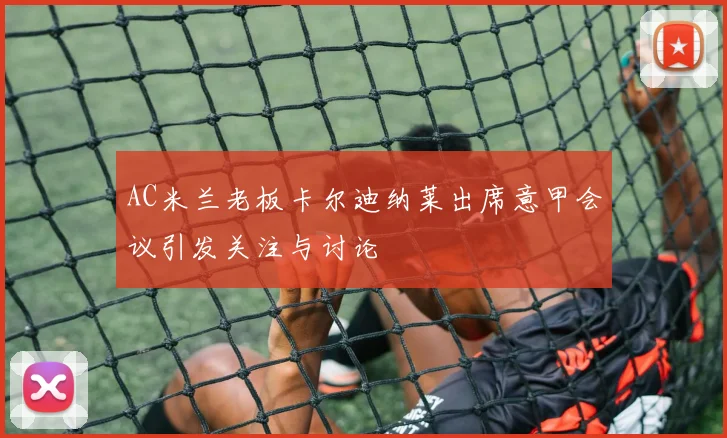 AC米兰老板卡尔迪纳莱出席意甲会议引发关注与讨论