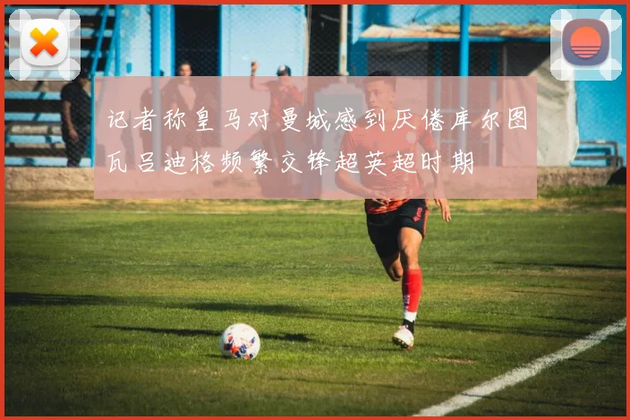 记者称皇马对曼城感到厌倦库尔图瓦吕迪格频繁交锋超英超时期