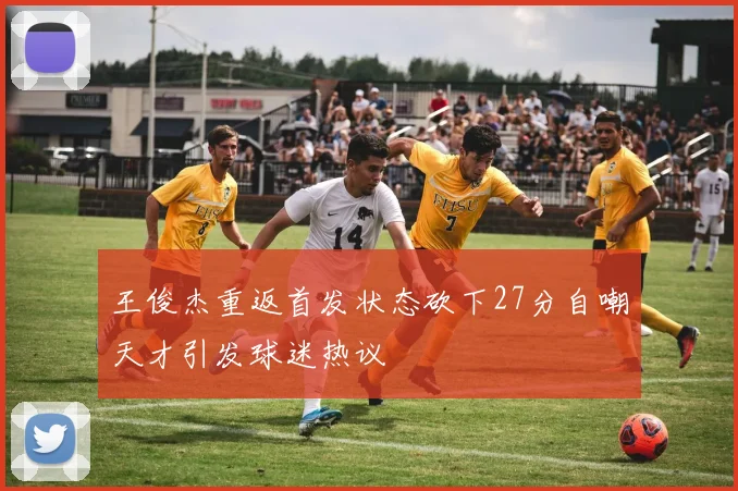 王俊杰重返首发状态砍下27分自嘲天才引发球迷热议