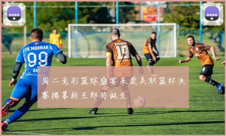 周二竞彩篮球盛宴来袭美职篮杯决赛揭幕新王即将诞生