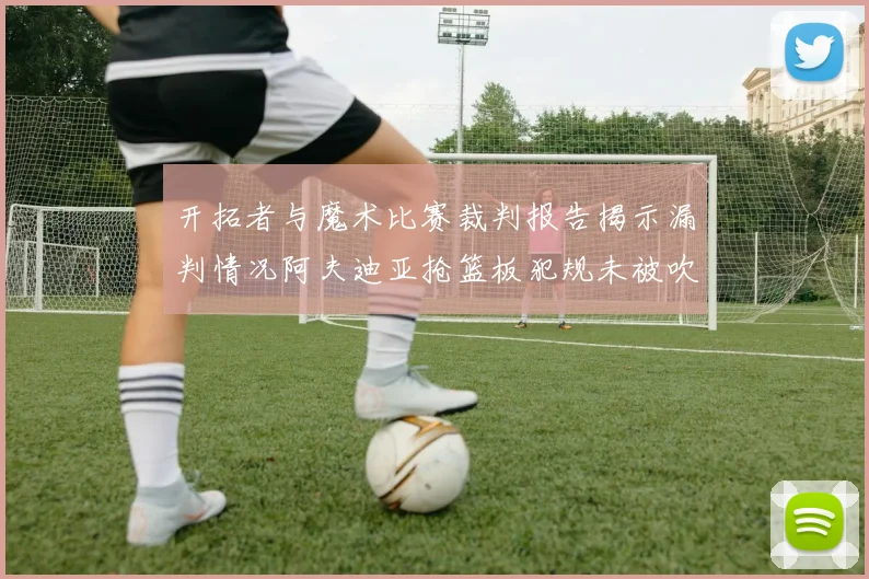 开拓者与魔术比赛裁判报告揭示漏判情况阿夫迪亚抢篮板犯规未被吹罚