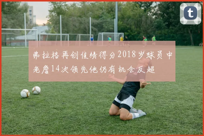 弗拉格再创佳绩得分2018岁球员中老詹14次领先他仍有机会反超