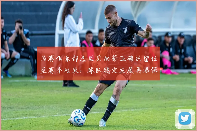 马赛俱乐部总监贝纳蒂亚确认留任至赛季结束，球队稳定发展再添保障