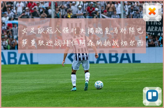 女足欧冠八强对决揭晓皇马对阵巴萨曼联迎战拜仁阿森纳挑战切尔西