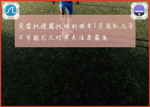 莫雷托透露托纳利明年1月离队几乎不可能尤文对其关注度最高